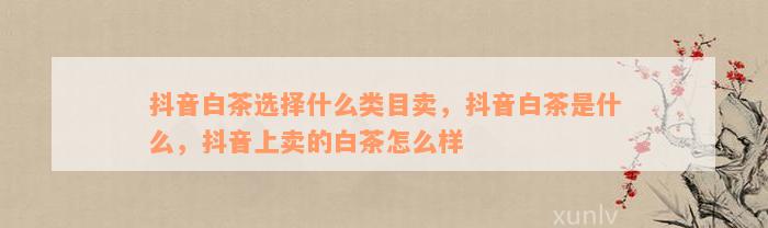 抖音白茶选择什么类目卖，抖音白茶是什么，抖音上卖的白茶怎么样