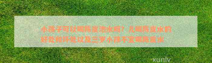 小孩子可以喝陈皮泡水吗？儿喝陈皮水的好处和坏处以及三岁小孩不宜喝陈皮水