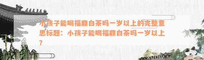 小孩子能喝福鼎白茶吗一岁以上的完整意思标题：小孩子能喝福鼎白茶吗一岁以上？