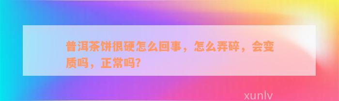 普洱茶饼很硬怎么回事，怎么弄碎，会变质吗，正常吗？