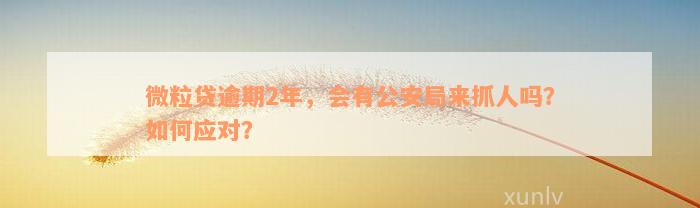 微粒贷逾期2年，会有公安局来抓人吗？如何应对？