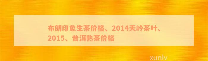 布朗印象生茶价格、2014天岭茶叶、2015、普洱熟茶价格