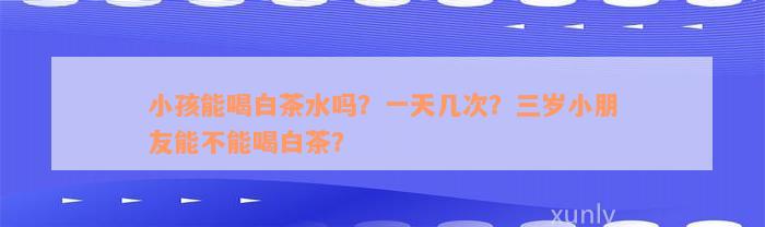 小孩能喝白茶水吗？一天几次？三岁小朋友能不能喝白茶？