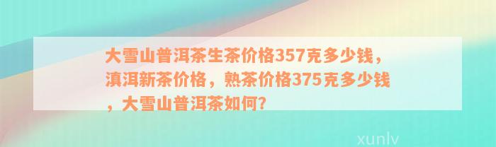 大雪山普洱茶生茶价格357克多少钱，滇洱新茶价格，熟茶价格375克多少钱，大雪山普洱茶如何？