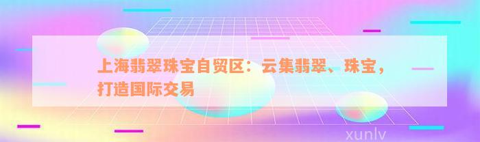 上海翡翠珠宝自贸区：云集翡翠、珠宝，打造国际交易