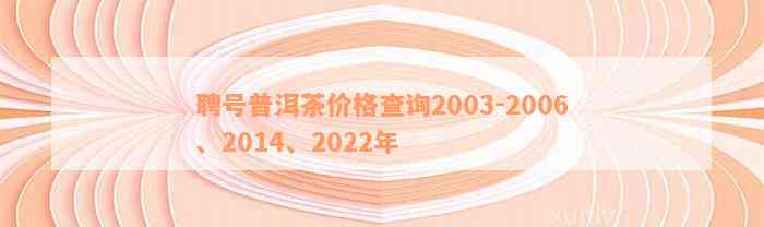 聘号普洱茶价格查询2003-2006、2014、2022年