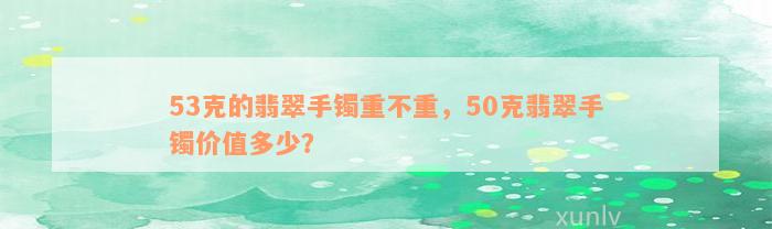 53克的翡翠手镯重不重，50克翡翠手镯价值多少？