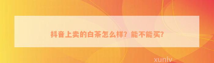 抖音上卖的白茶怎么样？能不能买？