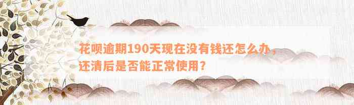 花呗逾期190天现在没有钱还怎么办，还清后是否能正常使用？