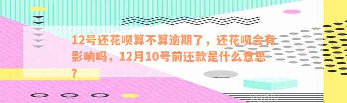 12号还花呗算不算逾期了，还花呗会有影响吗，12月10号前还款是什么意思？