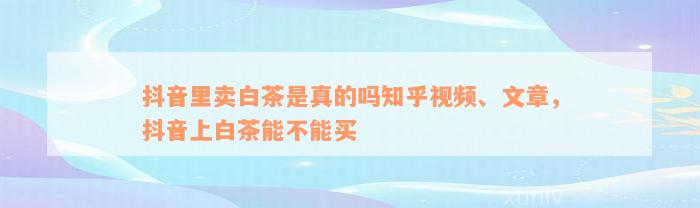 抖音里卖白茶是真的吗知乎视频、文章，抖音上白茶能不能买