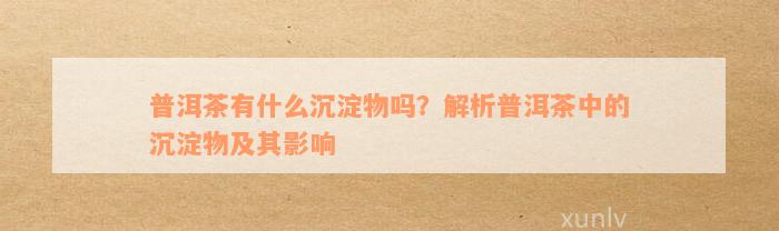 普洱茶有什么沉淀物吗？解析普洱茶中的沉淀物及其影响