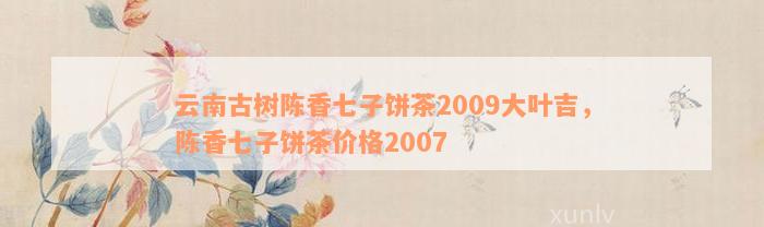 云南古树陈香七子饼茶2009大叶吉，陈香七子饼茶价格2007