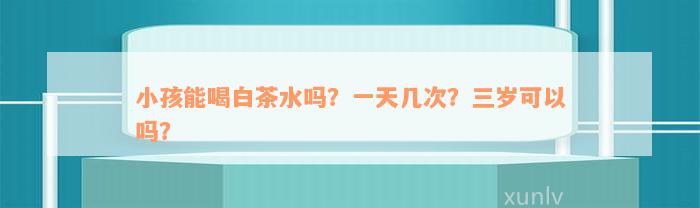 小孩能喝白茶水吗？一天几次？三岁可以吗？