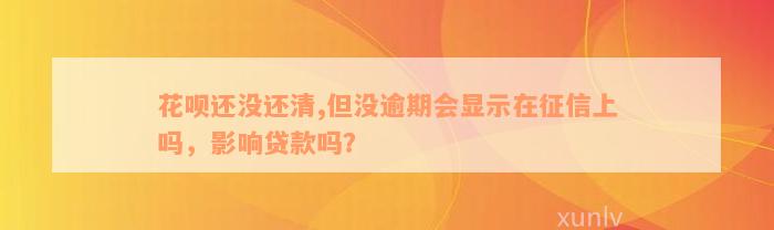 花呗还没还清,但没逾期会显示在征信上吗，影响贷款吗？