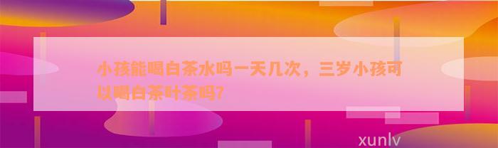 小孩能喝白茶水吗一天几次，三岁小孩可以喝白茶叶茶吗？