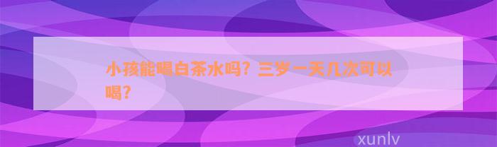 小孩能喝白茶水吗? 三岁一天几次可以喝?