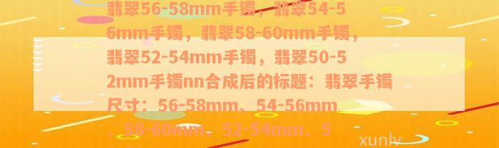 翡翠56-58mm手镯，翡翠54-56mm手镯，翡翠58-60mm手镯，翡翠52-54mm手镯，翡翠50-52mm手镯nn合成后的标题：翡翠手镯尺寸：56-58mm、54-56mm、58-60mm、52-54mm、50-52mm