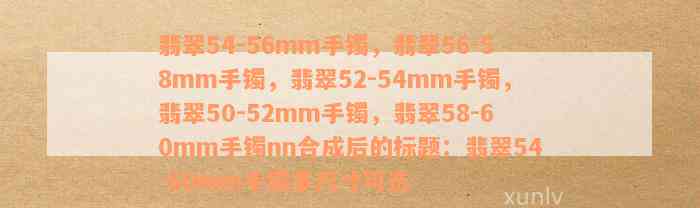 翡翠54-56mm手镯，翡翠56-58mm手镯，翡翠52-54mm手镯，翡翠50-52mm手镯，翡翠58-60mm手镯nn合成后的标题：翡翠54-60mm手镯多尺寸可选