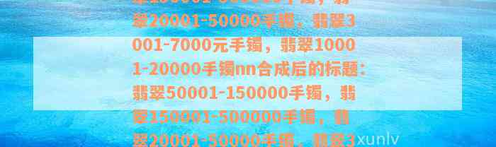 翡翠50001-150000手镯，翡翠150001-500000手镯，翡翠20001-50000手镯，翡翠3001-7000元手镯，翡翠10001-20000手镯nn合成后的标题：翡翠50001-150000手镯，翡翠150001-500000手镯，翡翠20001-50000手镯，翡翠3001-7000元手镯，翡翠10001-20000手镯