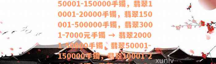 翡翠20001-50000手镯，翡翠50001-150000手镯，翡翠10001-20000手镯，翡翠150001-500000手镯，翡翠3001-7000元手镯 → 翡翠20001-50000手镯，翡翠50001-150000手镯，翡翠10001-20000手镯，翡翠150001-500000手镯