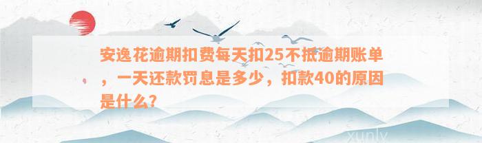 安逸花逾期扣费每天扣25不抵逾期账单，一天还款罚息是多少，扣款40的原因是什么？