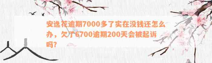 安逸花逾期7000多了实在没钱还怎么办，欠了6700逾期200天会被起诉吗？