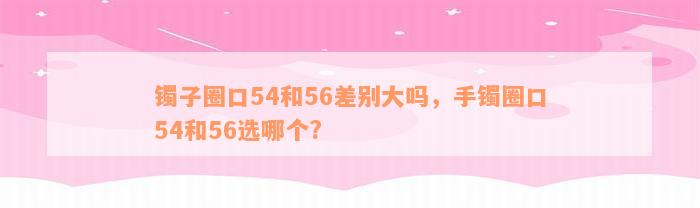 镯子圈口54和56差别大吗，手镯圈口54和56选哪个?