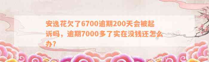 安逸花欠了6700逾期200天会被起诉吗，逾期7000多了实在没钱还怎么办？