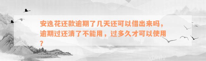 安逸花还款逾期了几天还可以借出来吗，逾期过还清了不能用，过多久才可以使用？