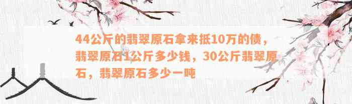 44公斤的翡翠原石拿来抵10万的债，翡翠原石1公斤多少钱，30公斤翡翠原石，翡翠原石多少一吨