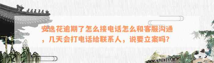 安逸花逾期了怎么接电话怎么和客服沟通，几天会打电话给联系人，说要立案吗？