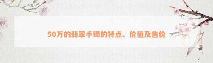 50万的翡翠手镯的特点、价值及售价