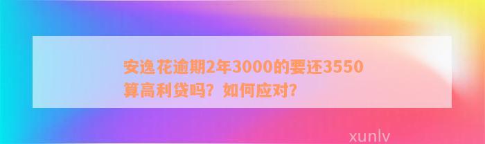 安逸花逾期2年3000的要还3550算高利贷吗？如何应对？