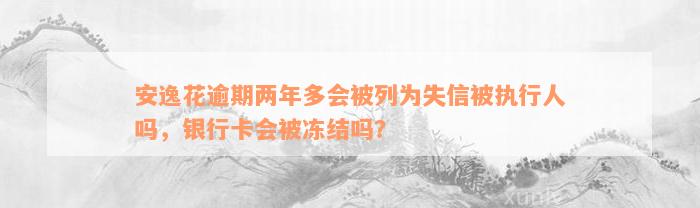 安逸花逾期两年多会被列为失信被执行人吗，银行卡会被冻结吗？