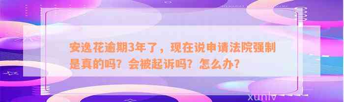 安逸花逾期3年了，现在说申请法院强制是真的吗？会被起诉吗？怎么办？