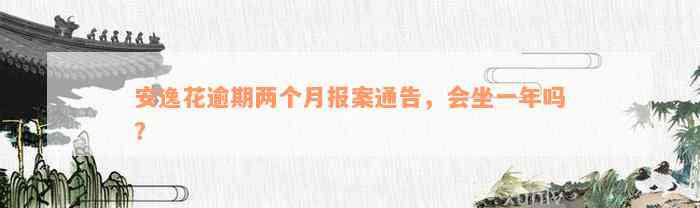 安逸花逾期两个月报案通告，会坐一年吗？