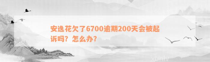 安逸花欠了6700逾期200天会被起诉吗？怎么办？