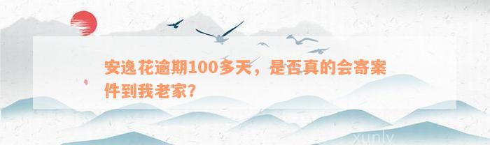 安逸花逾期100多天，是否真的会寄案件到我老家？