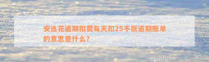 安逸花逾期扣费每天扣25不抵逾期账单的意思是什么？