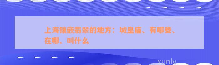 上海镶嵌翡翠的地方：城皇庙、有哪些、在哪、叫什么