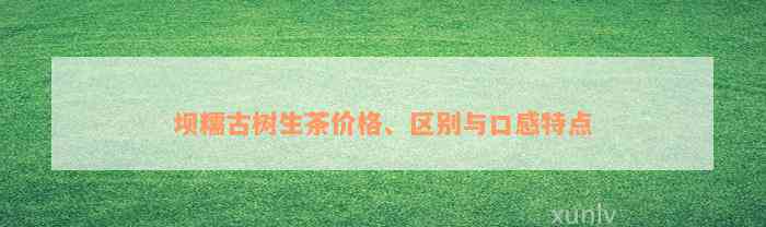 坝糯古树生茶价格、区别与口感特点