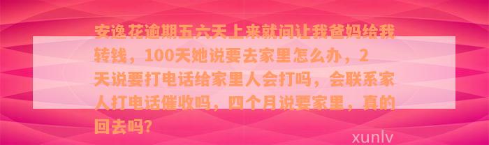 安逸花逾期五六天上来就问让我爸妈给我转钱，100天她说要去家里怎么办，2天说要打电话给家里人会打吗，会联系家人打电话催收吗，四个月说要家里，真的回去吗？