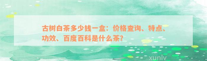 古树白茶多少钱一盒：价格查询、特点、功效、百度百科是什么茶？