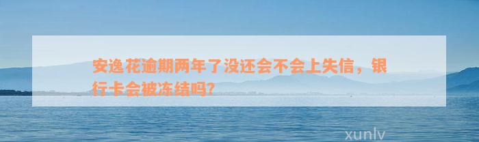 安逸花逾期两年了没还会不会上失信，银行卡会被冻结吗？