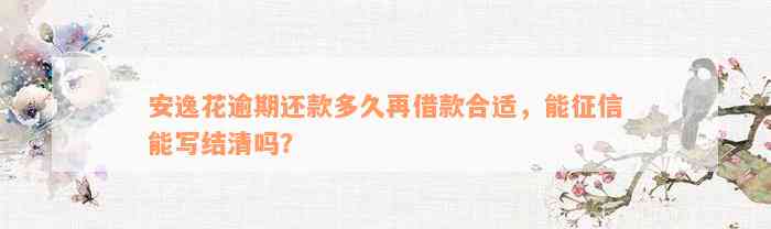 安逸花逾期还款多久再借款合适，能征信能写结清吗？