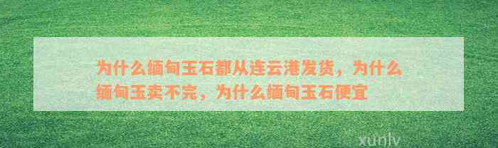 为什么缅甸玉石都从连云港发货，为什么缅甸玉卖不完，为什么缅甸玉石便宜