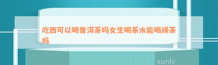 吃西可以喝普洱茶吗女生喝茶水能喝绿茶吗