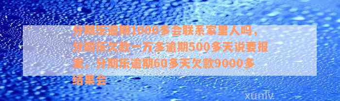 分期乐逾期1000多会联系家里人吗，分期乐欠款一万多逾期500多天说要报案，分期乐逾期60多天欠款9000多结果会