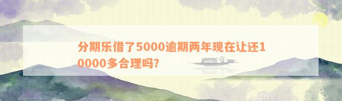 分期乐借了5000逾期两年现在让还10000多合理吗？